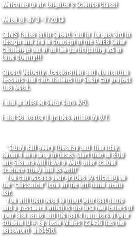 Welcome to Mr. Leighter’s Science Class!

Week of : 6/ 3 - 7 /2013

SBMS Takes 1st in Speed, 2nd in Torque, 3rd in Design and 3rd in Concept at the EWEB Solar Challenge out of all the participating MS in Lane County!!!

Speed, Velocity, Acceleration and Momentum lessons and calculations for Solar Car project this week.

Final grades on Solar Cars 6/5.

Final Semester II grades online by 6/7.



    *Study Hall every Tuesday and Thursday, Room 4 on a drop in basis. Start time at 8:00 am. Shanna will have a Wed. after school science study hall as well!*
    You can access your grades by clicking on the “Classified” icon on the left-hand menu bar. 
    You will then need to input your last name and a password which is the first two letters of your last name and the last 4 numbers of your student ID #, Eg. Josie Wales 123456 has the password  wa3456.



