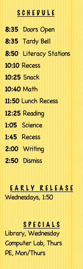 ￼
8:35  Doors Open
8:35  Tardy Bell
8:50  Literacy Stations
10:10 Recess
10:25 Snack
10:40 Math
11:50 Lunch Recess
12:25 Reading
1:05  Science
1:45  Recess
2:00  Writing
2:50  Dismiss


Early Release
Wednesdays, 1:50


Specials
Library, Wednesday
Computer Lab, Thurs
PE, Mon/Thurs 
