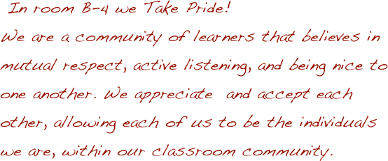 
 In room B-4 we Take Pride! 
We are a community of learners that believes in mutual respect, active listening, and being nice to one another. We appreciate  and accept each other, allowing each of us to be the individuals we are, within our classroom community.