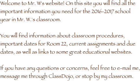 Welcome to Mr. W's website! On this site you will find all the important information you need for the 2016-2017 school year in Mr. W.'s classroom. 

You will find information about classroom procedures, important dates for Room 22, current assignments and due dates, as well as links to some great educational websites.  

If you have any questions or concerns, feel free to e-mail me, message me through ClassDojo, or stop by my classroom. 