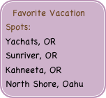 Favorite Vacation Spots: 
Yachats, OR    Sunriver, OR  Kahneeta, OR    
North Shore, Oahu



