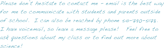 Please don’t hesitate to contact me - email is the best way for me to communicate with students and parents outside of school.  I can also be reached by phone 541-790-5178.
I have voicemail, so leave a message please!   Feel free to ask questions about my class or to find out more about science!