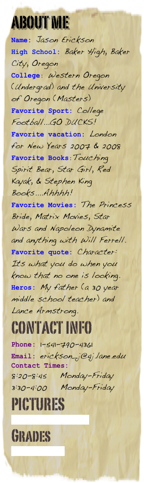 About me
Name: Jason Erickson
High School: Baker High, Baker City, Oregon
College: Western Oregon (Undergrad) and the University of Oregon (Masters)Favorite Sport: College Football...GO DUCKS!
Favorite vacation: London for New Years 2007 & 2008Favorite Books:Touching Spirit Bear, Star Girl, Red Kayak, & Stephen King Books....Ahhhh!Favorite Movies: The Princess Bride, Matrix Movies, Star Wars and Napoleon Dynamite and anything with Will Ferrell.Favorite quote: Character: Its what you do when you know that no one is looking.
Heros: My father (a 30 year middle school teacher) and Lance Armstrong.
Contact Info
Phone: 1-541-790-4361
Email: erickson_j@4j.lane.edu
Contact Times: 
8:20-8:45    Monday-Friday
3:30-4:00    Monday-Friday
Pictures
Picture Albums
Grades
Snapgrades