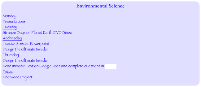 Environmental Science
Monday
Presentations
Tuesday
Strange Days on Planet Earth DVD Bingo
Wednesday
Invasive Species Powerpoint
Design the Ultimate Invader
Thursday
Design the Ultimate Invader
Read Invasive Text on GoogleDocs and complete questions in FORM
Friday
Knotweed Project
