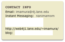 Contact Info
Email: imamura@4j.lane.eduInstant Messaging:  nanimamomWebsite:  http://schools.4j.lane.edu/~imamura or
http://web4j1.lane.edu/~imamura/
blog:  http://blogs.4j.lane.edu/imamura