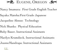 †   Eugene, Oregon   ¢
Nancy Imamura:  First Grade English Teacher
Sayaka Matoba:First Grade Japanese 
Jacqueline Alonso:  Technology 
Nick Shanks:  Physical Education 
Ruby Bauer, Instructional Assistants
Marilyn Krumdieck, Instructional Assistants    
JeanneMandrapa: Instructional Assistants
      LL


