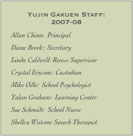 Yujin Gakuen Staff:  2007-08
Allan Chinn:  Principal
Diane Brock:  Secretary
Linda Caldwell: Recess Supervisor
Crystal Ericson:  Custodian
Mike Odle:  School Psychologist
Yulan Graham:  Learning Center
Sue Schmidt:  School Nurse
Shelley Watson: Speech Therapist
