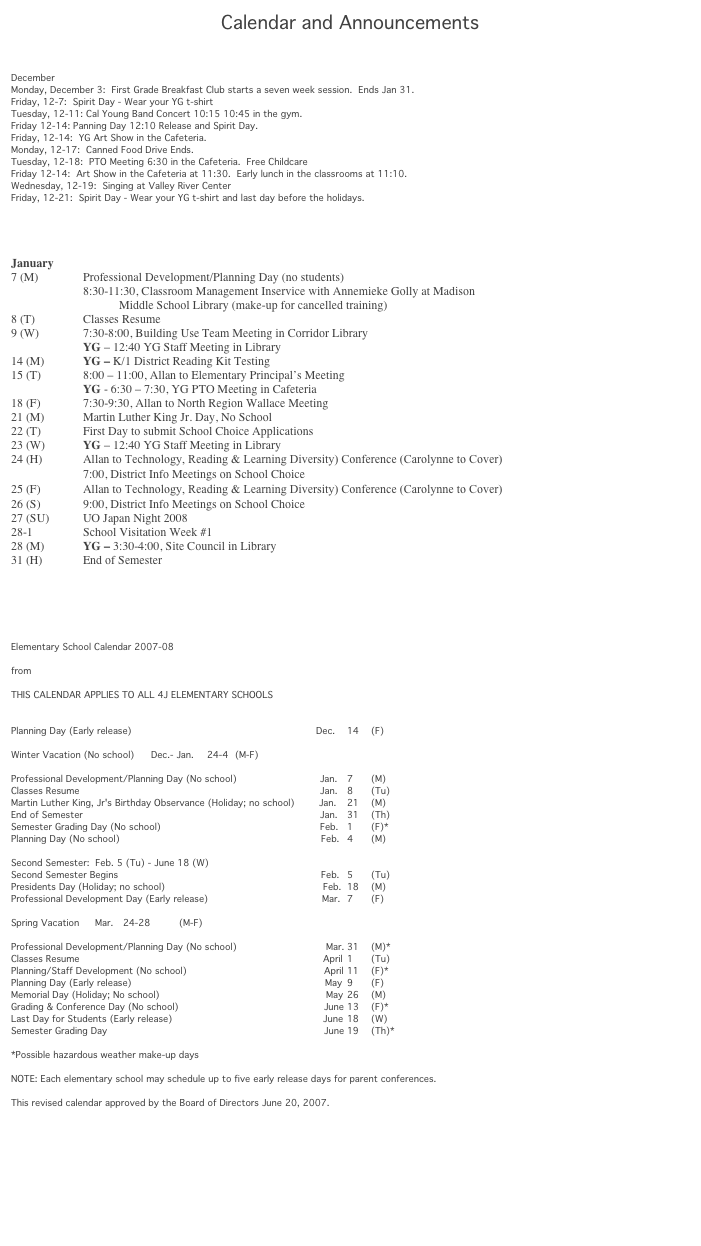 Calendar and Announcements



December
Monday, December 3:  First Grade Breakfast Club starts a seven week session.  Ends Jan 31.
Friday, 12-7:  Spirit Day - Wear your YG t-shirt
Tuesday, 12-11: Cal Young Band Concert 10:15 10:45 in the gym.
Friday 12-14: Panning Day 12:10 Release and Spirit Day.
Friday, 12-14:  YG Art Show in the Cafeteria.
Monday, 12-17:  Canned Food Drive Ends.
Tuesday, 12-18:  PTO Meeting 6:30 in the Cafeteria.  Free Childcare
Friday 12-14:  Art Show in the Cafeteria at 11:30.  Early lunch in the classrooms at 11:10.
Wednesday, 12-19:  Singing at Valley River Center
Friday, 12-21:  Spirit Day - Wear your YG t-shirt and last day before the holidays.




January
7 (M)		Professional Development/Planning Day (no students)
		8:30-11:30, Classroom Management Inservice with Annemieke Golly at Madison 
Middle School Library (make-up for cancelled training)
8 (T)		Classes Resume
9 (W)		7:30-8:00, Building Use Team Meeting in Corridor Library
		YG – 12:40 YG Staff Meeting in Library
14 (M)		YG – K/1 District Reading Kit Testing
15 (T) 		8:00 – 11:00, Allan to Elementary Principal’s Meeting
		YG - 6:30 – 7:30, YG PTO Meeting in Cafeteria
18 (F)		7:30-9:30, Allan to North Region Wallace Meeting
21 (M)		Martin Luther King Jr. Day, No School
22 (T)		First Day to submit School Choice Applications
23 (W)		YG – 12:40 YG Staff Meeting in Library
24 (H)	Allan to Technology, Reading & Learning Diversity) Conference (Carolynne to Cover)
		7:00, District Info Meetings on School Choice
25 (F)		Allan to Technology, Reading & Learning Diversity) Conference (Carolynne to Cover)
26 (S)		9:00, District Info Meetings on School Choice
27 (SU)	UO Japan Night 2008
28-1		School Visitation Week #1
28 (M)		YG – 3:30-4:00, Site Council in Library
31 (H)		End of Semester






Elementary School Calendar 2007-08			
			
from http://www.4j.lane.edu/calendars/elementary2007-08			
			
THIS CALENDAR APPLIES TO ALL 4J ELEMENTARY SCHOOLS			


Planning Day (Early release) 	                                                       Dec.	14	(F)
			
Winter Vacation (No school) 	Dec.- Jan.	24-4	(M-F)
			
Professional Development/Planning Day (No school) 	                   Jan. 	7	(M)
Classes Resume 	                                                                           Jan. 	8	(Tu)
Martin Luther King, Jr's Birthday Observance (Holiday; no school) 	Jan. 	21	(M)
End of Semester 	                                                                           Jan. 	31	(Th)
Semester Grading Day (No school) 	                                               Feb. 	1	(F)*
Planning Day (No school) 	                                                                  Feb.	4	(M)
			
Second Semester:  Feb. 5 (Tu) - June 18 (W)			
Second Semester Begins 	                                                                  Feb. 	5	(Tu)
Presidents Day (Holiday; no school) 	                                                Feb. 	18	(M)
Professional Development Day (Early release)	                             Mar.	7	(F)
			
Spring Vacation 	Mar. 	24-28 	(M-F)
			
Professional Development/Planning Day (No school) 	                     Mar.	31	(M)*
Classes Resume 	                                                                            April 	1	(Tu)
Planning/Staff Development (No school) 	                                       April 	11	(F)*
Planning Day (Early release) 	                                                          May	9	(F)
Memorial Day (Holiday; No school) 	                                                 May 	26	(M)
Grading & Conference Day (No school) 	                                       June 13	(F)*
Last Day for Students (Early release)	                                                June 	18	(W)
Semester Grading Day 	                                                                   June	19	(Th)*
			
*Possible hazardous weather make-up days			
		  	 
NOTE: Each elementary school may schedule up to five early release days for parent conferences.			
			
This revised calendar approved by the Board of Directors June 20, 2007.






                                                      

