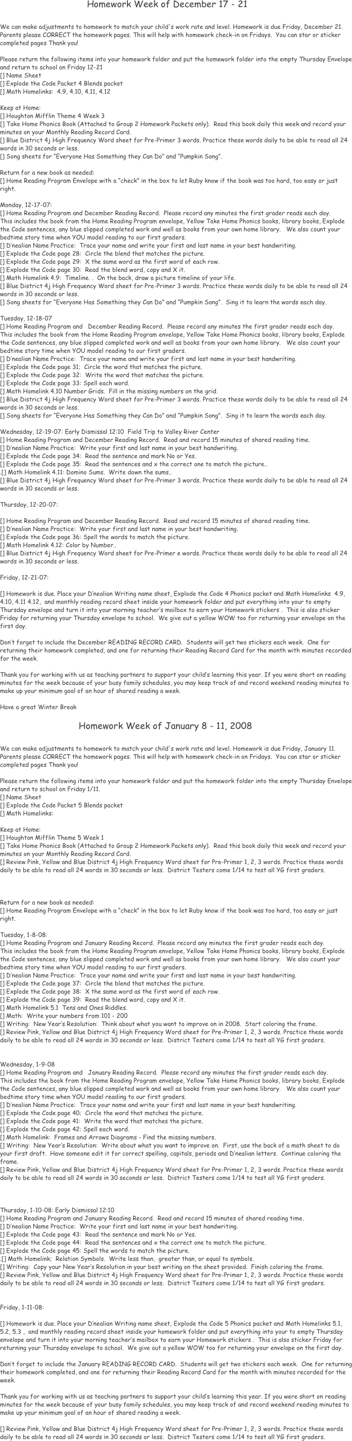 
                                 

                                                 

      

                                 
                                Homework Week of December 17 - 21

We can make adjustments to homework to match your child's work rate and level. Homework is due Friday, December 21.
Parents please CORRECT the homework pages. This will help with homework check-in on Fridays.  You can star or sticker completed pages Thank you!

Please return the following items into your homework folder and put the homework folder into the empty Thursday Envelope and return to school on Friday 12-21  
[] Name Sheet 
[] Explode the Code Packet 4 Blends packet
[] Math Homelinks:  4.9, 4.10, 4.11, 4.12

Keep at Home: 
[] Houghton Mifflin Theme 4 Week 3 
[] Take Home Phonics Book (Attached to Group 2 Homework Packets only).  Read this book daily this week and record your minutes on your Monthly Reading Record Card.
[] Blue District 4j High Frequency Word sheet for Pre-Primer 3 words. Practice these words daily to be able to read all 24 words in 30 seconds or less.
[] Song sheets for “Everyone Has Something they Can Do” and “Pumpkin Song”.

Return for a new book as needed:
[] Home Reading Program Envelope with a “check” in the box to let Ruby know if the book was too hard, too easy or just right.

Monday, 12-17-07: 
[] Home Reading Program and December Reading Record.  Please record any minutes the first grader reads each day.
This includes the book from the Home Reading Program envelope, Yellow Take Home Phonics books, library books, Explode the Code sentences, any blue slipped completed work and well as books from your own home library.   We also count your bedtime story time when YOU model reading to our first graders.
[] D’nealian Name Practice:  Trace your name and write your first and last name in your best handwriting. 
[] Explode the Code page 28:  Circle the blend that matches the picture. 
[] Explode the Code page 29:  X the same word as the first word of each row.
[] Explode the Code page 30:  Read the blend word, copy and X it.
[] Math Homelink 4.9:  Timeline. .  On the back, draw a picture timeline of your life.
[] Blue District 4j High Frequency Word sheet for Pre-Primer 3 words. Practice these words daily to be able to read all 24 words in 30 seconds or less.
[] Song sheets for “Everyone Has Something they Can Do” and “Pumpkin Song”.  Sing it to learn the words each day.

Tuesday, 12-18-07
[] Home Reading Program and   December Reading Record.  Please record any minutes the first grader reads each day.
This includes the book from the Home Reading Program envelope, Yellow Take Home Phonics books, library books, Explode the Code sentences, any blue slipped completed work and well as books from your own home library.   We also count your bedtime story time when YOU model reading to our first graders.
[] D’nealian Name Practice:  Trace your name and write your first and last name in your best handwriting. 
[] Explode the Code page 31;  Circle the word that matches the picture. 
[] Explode the Code page 32:  Write the word that matches the picture.
[] Explode the Code page 33: Spell each word.
[] Math Homelink 4.10 Number Grids.  Fill in the missing numbers on the grid.
[] Blue District 4j High Frequency Word sheet for Pre-Primer 3 words. Practice these words daily to be able to read all 24 words in 30 seconds or less.
[] Song sheets for “Everyone Has Something they Can Do” and “Pumpkin Song”.  Sing it to learn the words each day.

Wednesday, 12-19-07: Early Dismissal 12:10  Field Trip to Valley River Center
[] Home Reading Program and December Reading Record.  Read and record 15 minutes of shared reading time.  
[] D’nealian Name Practice:  Write your first and last name in your best handwriting.
[] Explode the Code page 34:  Read the sentence and mark No or Yes.
[] Explode the Code page 35:  Read the sentences and x the correct one to match the picture..
.[] Math Homelink 4.11: Domino Sums.  Write down the sums..
[] Blue District 4j High Frequency Word sheet for Pre-Primer 3 words. Practice these words daily to be able to read all 24 words in 30 seconds or less.

Thursday, 12-20-07: 

[] Home Reading Program and December Reading Record.  Read and record 15 minutes of shared reading time.
[] D’nealian Name Practice:  Write your first and last name in your best handwriting.
[] Explode the Code page 36: Spell the words to match the picture.
[] Math Homelink 4.12: Color by Number..
[] Blue District 4j High Frequency Word sheet for Pre-Primer e words. Practice these words daily to be able to read all 24 words in 30 seconds or less.

Friday, 12-21-07:

[] Homework is due. Place your D’nealian Writing name sheet, Explode the Code 4 Phonics packet and Math Homelinks  4.9, 4.10, 4.11 4.12,  and monthly reading record sheet inside your homework folder and put everything into your to empty Thursday envelope and turn it into your morning teacher’s mailbox to earn your Homework stickers .  This is also sticker Friday for returning your Thursday envelope to school.  We give out a yellow WOW too for returning your envelope on the first day.

Don’t forget to include the December READING RECORD CARD.  Students will get two stickers each week.  One for returning their homework completed, and one for returning their Reading Record Card for the month with minutes recorded for the week.

Thank you for working with us as teaching partners to support your child’s learning this year. If you were short on reading minutes for the week because of your busy family schedules, you may keep track of and record weekend reading minutes to make up your minimum goal of an hour of shared reading a week.  

Have a great Winter Break 

                             Homework Week of January 8 - 11, 2008

We can make adjustments to homework to match your child's work rate and level. Homework is due Friday, January 11.
Parents please CORRECT the homework pages. This will help with homework check-in on Fridays.  You can star or sticker completed pages Thank you!

Please return the following items into your homework folder and put the homework folder into the empty Thursday Envelope and return to school on Friday 1/11.  
[] Name Sheet 
[] Explode the Code Packet 5 Blends packet
[] Math Homelinks:  

Keep at Home: 
[] Houghton Mifflin Theme 5 Week 1
[] Take Home Phonics Book (Attached to Group 2 Homework Packets only).  Read this book daily this week and record your minutes on your Monthly Reading Record Card.
[] Review Pink, Yellow and Blue District 4j High Frequency Word sheet for Pre-Primer 1, 2, 3 words. Practice these words daily to be able to read all 24 words in 30 seconds or less.  District Testers come 1/14 to test all YG first graders.



Return for a new book as needed:
[] Home Reading Program Envelope with a “check” in the box to let Ruby know if the book was too hard, too easy or just right.

Tuesday, 1-8-08: 
[] Home Reading Program and January Reading Record.  Please record any minutes the first grader reads each day.
This includes the book from the Home Reading Program envelope, Yellow Take Home Phonics books, library books, Explode the Code sentences, any blue slipped completed work and well as books from your own home library.   We also count your bedtime story time when YOU model reading to our first graders.
[] D’nealian Name Practice:  Trace your name and write your first and last name in your best handwriting. 
[] Explode the Code page 37:  Circle the blend that matches the picture. 
[] Explode the Code page 38:  X the same word as the first word of each row.
[] Explode the Code page 39:  Read the blend word, copy and X it.
[] Math Homelink 5.1  Tens and Ones Riddles.  
[] Math:  Write your numbers from 101 - 200
[] Writing:  New Year’s Resolution:  Think about what you want to improve on in 2008.  Start coloring the frame.
[] Review Pink, Yellow and Blue District 4j High Frequency Word sheet for Pre-Primer 1, 2, 3 words. Practice these words daily to be able to read all 24 words in 30 seconds or less.  District Testers come 1/14 to test all YG first graders.


Wednesday, 1-9-08
[] Home Reading Program and   January Reading Record.  Please record any minutes the first grader reads each day.
This includes the book from the Home Reading Program envelope, Yellow Take Home Phonics books, library books, Explode the Code sentences, any blue slipped completed work and well as books from your own home library.   We also count your bedtime story time when YOU model reading to our first graders.
[] D’nealian Name Practice:  Trace your name and write your first and last name in your best handwriting. 
[] Explode the Code page 40;  Circle the word that matches the picture. 
[] Explode the Code page 41:  Write the word that matches the picture.
[] Explode the Code page 42: Spell each word.
[] Math Homelink:  Frames and Arrows Diagrams - Find the missing numbers. 
[] Writing:  New Year’s Resolution:  Write about what you want to improve on.  First, use the back of a math sheet to do your first draft.  Have someone edit it for correct spelling, capitals, periods and D’nealian letters.  Continue coloring the frame.
[] Review Pink, Yellow and Blue District 4j High Frequency Word sheet for Pre-Primer 1, 2, 3 words. Practice these words daily to be able to read all 24 words in 30 seconds or less.  District Testers come 1/14 to test all YG first graders.



Thursday, 1-10-08: Early Dismissal 12:10  
[] Home Reading Program and January Reading Record.  Read and record 15 minutes of shared reading time.  
[] D’nealian Name Practice:  Write your first and last name in your best handwriting.
[] Explode the Code page 43:  Read the sentence and mark No or Yes.
[] Explode the Code page 44:  Read the sentences and x the correct one to match the picture.
[] Explode the Code page 45: Spell the words to match the picture.
.[] Math Homelink;  Relation Symbols.  Write less than,  greater than, or equal to symbols.
[] Writing:  Copy your New Year’s Resolution in your best writing on the sheet provided.  Finish coloring the frame.
[] Review Pink, Yellow and Blue District 4j High Frequency Word sheet for Pre-Primer 1, 2, 3 words. Practice these words daily to be able to read all 24 words in 30 seconds or less.  District Testers come 1/14 to test all YG first graders.


Friday, 1-11-08: 

[] Homework is due. Place your D’nealian Writing name sheet, Explode the Code 5 Phonics packet and Math Homelinks 5.1, 5.2, 5.3 ,  and monthly reading record sheet inside your homework folder and put everything into your to empty Thursday envelope and turn it into your morning teacher’s mailbox to earn your Homework stickers .  This is also sticker Friday for returning your Thursday envelope to school.  We give out a yellow WOW too for returning your envelope on the first day.

Don’t forget to include the January READING RECORD CARD.  Students will get two stickers each week.  One for returning their homework completed, and one for returning their Reading Record Card for the month with minutes recorded for the week.

Thank you for working with us as teaching partners to support your child’s learning this year. If you were short on reading minutes for the week because of your busy family schedules, you may keep track of and record weekend reading minutes to make up your minimum goal of an hour of shared reading a week.

[] Review Pink, Yellow and Blue District 4j High Frequency Word sheet for Pre-Primer 1, 2, 3 words. Practice these words daily to be able to read all 24 words in 30 seconds or less.  District Testers come 1/14 to test all YG first graders.

















