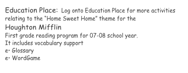 Education Place:  Log onto Education Place for more activities relating to the “Home Sweet Home” theme for the 
Houghton Mifflin 
First grade reading program for 07-08 school year.  
It includes vocabulary support 
e• Glossary
e• WordGame 
www.eduplace.com