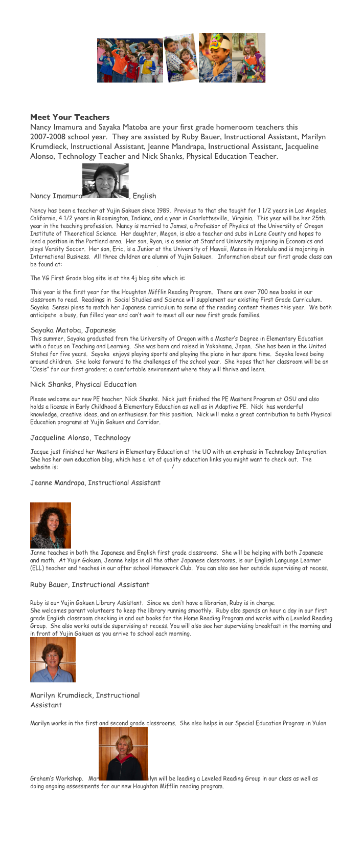Y G First Grade Newsletter
￼￼￼￼
	September 5, 2007 Volume 1

Meet Your Teachers
Nancy Imamura and Sayaka Matoba are your first grade homeroom teachers this 2007-2008 school year.  They are assisted by Ruby Bauer, Instructional Assistant, Marilyn Krumdieck, Instructional Assistant, Jeanne Mandrapa, Instructional Assistant, Jacqueline Alonso, Technology Teacher and Nick Shanks, Physical Education Teacher.  
Nancy Imamura￼, English
Nancy has been a teacher at Yujin Gakuen since 1989.  Previous to that she taught for 1 1/2 years in Los Angeles,  California, 4 1/2 years in Bloomington, Indiana, and a year in Charlottesville,  Virginia.  This year will be her 25th year in the teaching profession.  Nancy is married to James, a Professor of Physics at the University of Oregon Institute of Theoretical Science.  Her daughter, Megan, is also a teacher and subs in Lane County and hopes to land a position in the Portland area.  Her son, Ryan, is a senior at Stanford University majoring in Economics and plays Varsity Soccer.  Her son, Eric, is a Junior at the University of Hawaii, Manoa in Honolulu and is majoring in International Business.  All three children are alumni of Yujin Gakuen.   Information about our first grade class can be found at:  https://web4j1.lane.edu/~imamura.
The YG First Grade blog site is at the 4j blog site which is: http://blogs.4j.lane.edu/imamura/
This year is the first year for the Houghton Mifflin Reading Program.  There are over 700 new books in our classroom to read.  Readings in  Social Studies and Science will supplement our existing First Grade Curriculum.  Sayaka  Sensei plans to match her Japanese curriculum to some of the reading content themes this year.  We both anticipate  a busy, fun filled year and can’t wait to meet all our new first grade families.
Sayaka Matoba, Japanese
This summer, Sayaka graduated from the University of Oregon with a Master’s Degree in Elementary Education with a focus on Teaching and Learning.  She was born and raised in Yokohama, Japan.  She has been in the United States for five years.  Sayaka  enjoys playing sports and playing the piano in her spare time.  Sayaka loves being around children.  She looks forward to the challenges of the school year.  She hopes that her classroom will be an “Oasis” for our first graders; a comfortable environment where they will thrive and learn.  
Nick Shanks, Physical Education
Please welcome our new PE teacher, Nick Shanks.  Nick just finished the PE Masters Program at OSU and also holds a license in Early Childhood & Elementary Education as well as in Adaptive PE.  Nick  has wonderful  knowledge, creative ideas, and an enthusiasm for this position.  Nick will make a great contribution to both Physical Education programs at Yujin Gakuen and Corridor.

Jacqueline Alonso, Technology
Jacque just finished her Masters in Elementary Education at the UO with an emphasis in Technology Integration.  She has her own education blog, which has a lot of quality education links you might want to check out.  The website is:  http://jacqueseducationblog.blogspot.com/
Jeanne Mandrapa, Instructional Assistant


￼
Janne teaches in both the Japanese and English first grade classrooms.  She will be helping with both Japanese and math.  At Yujin Gakuen, Jeanne helps in all the other Japanese classrooms, is our English Language Learner (ELL) teacher and teaches in our after school Homework Club.  You can also see her outside supervising at recess. 

Ruby Bauer, Instructional Assistant

Ruby is our Yujin Gakuen Library Assistant.  Since we don’t have a librarian, Ruby is in charge. 
She welcomes parent volunteers to keep the library running smoothly.  Ruby also spends an hour a day in our first grade English classroom checking in and out books for the Home Reading Program and works with a Leveled Reading Group.  She also works outside supervising at recess. You will also see her supervising breakfast in the morning and in front of Yujin Gakuen as you arrive to school each morning.
￼

Marilyn Krumdieck, Instructional 
Assistant

Marilyn works in the first and second grade classrooms.  She also helps in our Special Education Program in Yulan Graham’s Workshop.   Mar￼ilyn will be leading a Leveled Reading Group in our class as well as doing ongoing assessments for our new Houghton Mifflin reading program.

                                               


