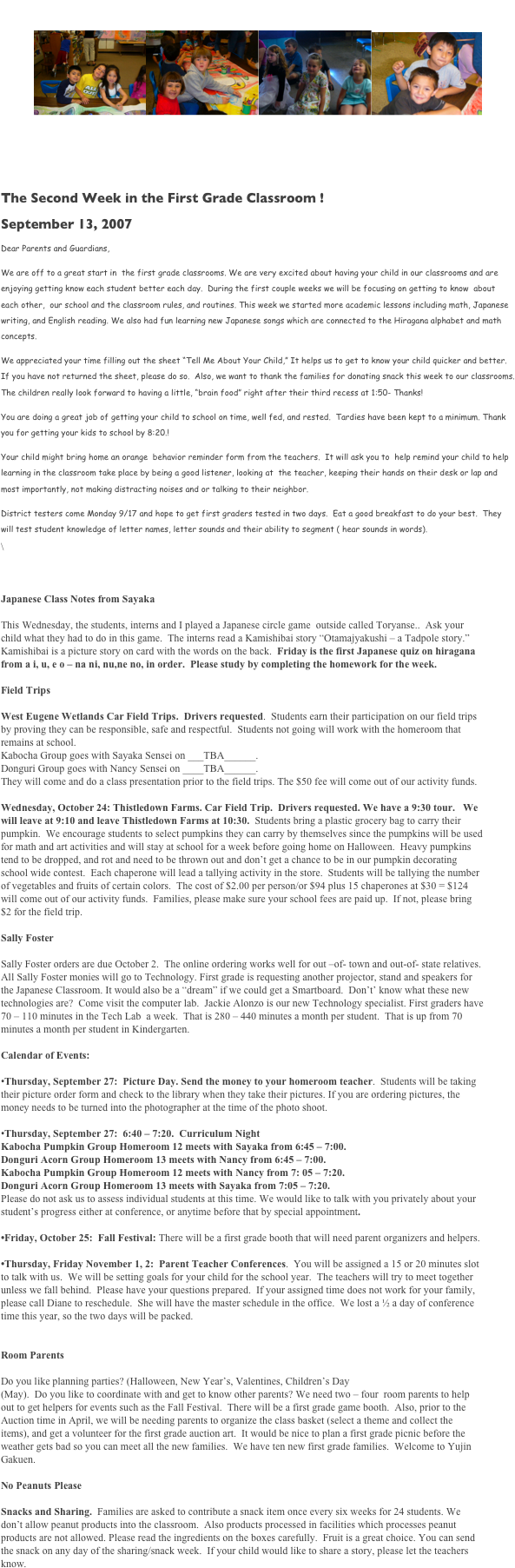        1st Grade Newsletter 
￼￼￼￼

	9/13/07 by Nancy Imamura & Sayaka Matoba volume  3

The Second Week in the First Grade Classroom !
September 13, 2007
Dear Parents and Guardians,
We are off to a great start in  the first grade classrooms. We are very excited about having your child in our classrooms and are enjoying getting know each student better each day.  During the first couple weeks we will be focusing on getting to know  about each other,  our school and the classroom rules, and routines. This week we started more academic lessons including math, Japanese writing, and English reading. We also had fun learning new Japanese songs which are connected to the Hiragana alphabet and math concepts. 
We appreciated your time filling out the sheet “Tell Me About Your Child,” It helps us to get to know your child quicker and better. If you have not returned the sheet, please do so.  Also, we want to thank the families for donating snack this week to our classrooms. The children really look forward to having a little, “brain food” right after their third recess at 1:50- Thanks!  
You are doing a great job of getting your child to school on time, well fed, and rested.  Tardies have been kept to a minimum. Thank you for getting your kids to school by 8:20.!  
Your child might bring home an orange  behavior reminder form from the teachers.  It will ask you to  help remind your child to help learning in the classroom take place by being a good listener, looking at  the teacher, keeping their hands on their desk or lap and most importantly, not making distracting noises and or talking to their neighbor.  
District testers come Monday 9/17 and hope to get first graders tested in two days.  Eat a good breakfast to do your best.  They will test student knowledge of letter names, letter sounds and their ability to segment ( hear sounds in words).
\


Japanese Class Notes from Sayaka

This Wednesday, the students, interns and I played a Japanese circle game  outside called Toryanse..  Ask your child what they had to do in this game.  The interns read a Kamishibai story “Otamajyakushi – a Tadpole story.”  Kamishibai is a picture story on card with the words on the back.  Friday is the first Japanese quiz on hiragana from a i, u, e o – na ni, nu,ne no, in order.  Please study by completing the homework for the week.   

Field Trips
  
West Eugene Wetlands Car Field Trips.  Drivers requested.  Students earn their participation on our field trips by proving they can be responsible, safe and respectful.  Students not going will work with the homeroom that remains at school.
Kabocha Group goes with Sayaka Sensei on ___TBA______.
Donguri Group goes with Nancy Sensei on ____TBA______. 
They will come and do a class presentation prior to the field trips. The $50 fee will come out of our activity funds.

Wednesday, October 24: Thistledown Farms. Car Field Trip.  Drivers requested. We have a 9:30 tour.   We will leave at 9:10 and leave Thistledown Farms at 10:30.  Students bring a plastic grocery bag to carry their pumpkin.  We encourage students to select pumpkins they can carry by themselves since the pumpkins will be used for math and art activities and will stay at school for a week before going home on Halloween.  Heavy pumpkins tend to be dropped, and rot and need to be thrown out and don’t get a chance to be in our pumpkin decorating school wide contest.  Each chaperone will lead a tallying activity in the store.  Students will be tallying the number of vegetables and fruits of certain colors.  The cost of $2.00 per person/or $94 plus 15 chaperones at $30 = $124 will come out of our activity funds.  Families, please make sure your school fees are paid up.  If not, please bring $2 for the field trip.

Sally Foster

Sally Foster orders are due October 2.  The online ordering works well for out –of- town and out-of- state relatives.  All Sally Foster monies will go to Technology. First grade is requesting another projector, stand and speakers for the Japanese Classroom. It would also be a “dream” if we could get a Smartboard.  Don’t’ know what these new technologies are?  Come visit the computer lab.  Jackie Alonzo is our new Technology specialist. First graders have 70 – 110 minutes in the Tech Lab  a week.  That is 280 – 440 minutes a month per student.  That is up from 70 minutes a month per student in Kindergarten.  

Calendar of Events:

•Thursday, September 27:  Picture Day. Send the money to your homeroom teacher.  Students will be taking their picture order form and check to the library when they take their pictures. If you are ordering pictures, the money needs to be turned into the photographer at the time of the photo shoot.

•Thursday, September 27:  6:40 – 7:20.  Curriculum Night
Kabocha Pumpkin Group Homeroom 12 meets with Sayaka from 6:45 – 7:00.
Donguri Acorn Group Homeroom 13 meets with Nancy from 6:45 – 7:00.
Kabocha Pumpkin Group Homeroom 12 meets with Nancy from 7: 05 – 7:20.
Donguri Acorn Group Homeroom 13 meets with Sayaka from 7:05 – 7:20.
Please do not ask us to assess individual students at this time. We would like to talk with you privately about your student’s progress either at conference, or anytime before that by special appointment.

•Friday, October 25:  Fall Festival: There will be a first grade booth that will need parent organizers and helpers.

•Thursday, Friday November 1, 2:  Parent Teacher Conferences.  You will be assigned a 15 or 20 minutes slot to talk with us.  We will be setting goals for your child for the school year.  The teachers will try to meet together unless we fall behind.  Please have your questions prepared.  If your assigned time does not work for your family, please call Diane to reschedule.  She will have the master schedule in the office.  We lost a ½ a day of conference time this year, so the two days will be packed.  


Room Parents

Do you like planning parties? (Halloween, New Year’s, Valentines, Children’s Day 
(May).  Do you like to coordinate with and get to know other parents? We need two – four  room parents to help out to get helpers for events such as the Fall Festival.  There will be a first grade game booth.  Also, prior to the Auction time in April, we will be needing parents to organize the class basket (select a theme and collect the items), and get a volunteer for the first grade auction art.  It would be nice to plan a first grade picnic before the weather gets bad so you can meet all the new families.  We have ten new first grade families.  Welcome to Yujin Gakuen.

No Peanuts Please

Snacks and Sharing.  Families are asked to contribute a snack item once every six weeks for 24 students. We don’t allow peanut products into the classroom.  Also products processed in facilities which processes peanut products are not allowed. Please read the ingredients on the boxes carefully.  Fruit is a great choice. You can send the snack on any day of the sharing/snack week.  If your child would like to share a story, please let the teachers know. 

 



