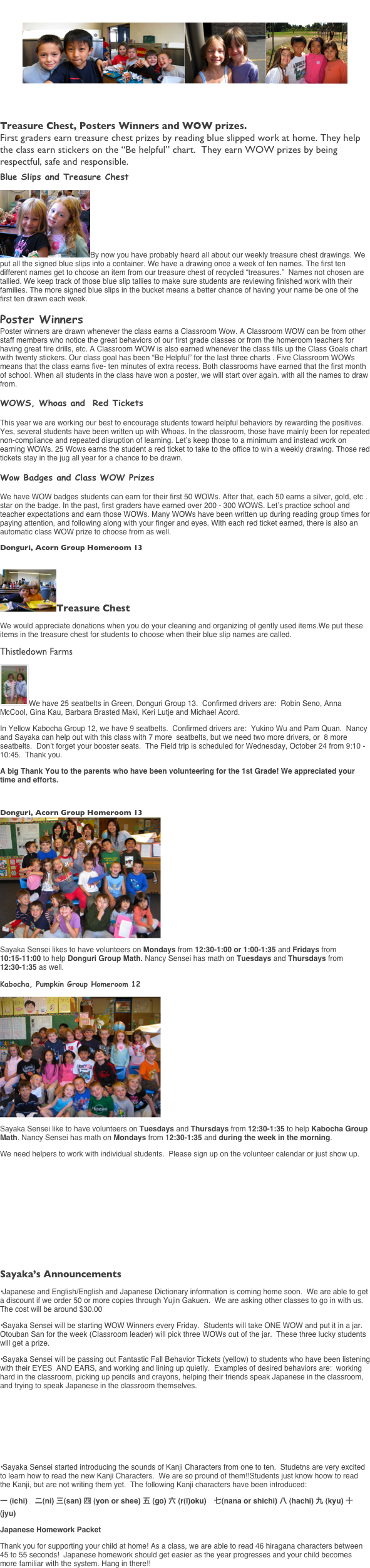 Education Newsletter
￼￼￼￼
	October 4, 2007        Volume 7

Treasure Chest, Posters Winners and WOW prizes.
First graders earn treasure chest prizes by reading blue slipped work at home. They help the class earn stickers on the “Be helpful” chart.  They earn WOW prizes by being respectful, safe and responsible.
Blue Slips and Treasure Chest
￼By now you have probably heard all about our weekly treasure chest drawings. We put all the signed blue slips into a container. We have a drawing once a week of ten names. The first ten different names get to choose an item from our treasure chest of recycled “treasures.”  Names not chosen are tallied. We keep track of those blue slip tallies to make sure students are reviewing finished work with their families. The more signed blue slips in the bucket means a better chance of having your name be one of the first ten drawn each week.
Poster Winners
Poster winners are drawn whenever the class earns a Classroom Wow. A Classroom WOW can be from other staff members who notice the great behaviors of our first grade classes or from the homeroom teachers for having great fire drills, etc. A Classroom WOW is also earned whenever the class fills up the Class Goals chart with twenty stickers. Our class goal has been “Be Helpful” for the last three charts . Five Classroom WOWs means that the class earns five- ten minutes of extra recess. Both classrooms have earned that the first month of school. When all students in the class have won a poster, we will start over again. with all the names to draw from.

WOWS, Whoas and  Red Tickets 

This year we are working our best to encourage students toward helpful behaviors by rewarding the positives. Yes, several students have been written up with Whoas. In the classroom, those have mainly been for repeated non-compliance and repeated disruption of learning. Let’s keep those to a minimum and instead work on earning WOWs. 25 Wows earns the student a red ticket to take to the office to win a weekly drawing. Those red tickets stay in the jug all year for a chance to be drawn.

Wow Badges and Class WOW Prizes

We have WOW badges students can earn for their first 50 WOWs. After that, each 50 earns a silver, gold, etc . star on the badge. In the past, first graders have earned over 200 - 300 WOWS. Let’s practice school and teacher expectations and earn those WOWs. Many WOWs have been written up during reading group times for paying attention, and following along with your finger and eyes. With each red ticket earned, there is also an automatic class WOW prize to choose from as well.
Donguri, Acorn Group Homeroom 13

￼Treasure Chest  
We would appreciate donations when you do your cleaning and organizing of gently used items.We put these items in the treasure chest for students to choose when their blue slip names are called.
Thistledown Farms
￼We have 25 seatbelts in Green, Donguri Group 13.  Confirmed drivers are:  Robin Seno, Anna McCool, Gina Kau, Barbara Brasted Maki, Keri Lutje and Michael Acord. 
In Yellow Kabocha Group 12, we have 9 seatbelts.  Confirmed drivers are:  Yukino Wu and Pam Quan.  Nancy and Sayaka can help out with this class with 7 more  seatbelts, but we need two more drivers, or  8 more seatbelts.  Don’t forget your booster seats.  The Field trip is scheduled for Wednesday, October 24 from 9:10 - 10:45.  Thank you.
A big Thank You to the parents who have been volunteering for the 1st Grade! We appreciated your time and efforts. 

Donguri, Acorn Group Homeroom 13
￼
Sayaka Sensei likes to have volunteers on Mondays from 12:30-1:00 or 1:00-1:35 and Fridays from 10:15-11:00 to help Donguri Group Math. Nancy Sensei has math on Tuesdays and Thursdays from 12:30-1:35 as well. 
Kabocha, Pumpkin Group Homeroom 12
￼
Sayaka Sensei like to have volunteers on Tuesdays and Thursdays from 12:30-1:35 to help Kabocha Group Math. Nancy Sensei has math on Mondays from 12:30-1:35 and during the week in the morning. 
We need helpers to work with individual students.  Please sign up on the volunteer calendar or just show up. 
First Grade Newsletter 

	October 4, 2007        Volume 7            continued


Sayaka’s Announcements
•Japanese and English/English and Japanese Dictionary information is coming home soon.  We are able to get a discount if we order 50 or more copies through Yujin Gakuen.  We are asking other classes to go in with us.  The cost will be around $30.00
•Sayaka Sensei will be starting WOW Winners every Friday.  Students will take ONE WOW and put it in a jar.  Otouban San for the week (Classroom leader) will pick three WOWs out of the jar.  These three lucky students will get a prize.
•Sayaka Sensei will be passing out Fantastic Fall Behavior Tickets (yellow) to students who have been listening with their EYES  AND EARS, and working and lining up quietly.  Examples of desired behaviors are:  working hard in the classroom, picking up pencils and crayons, helping their friends speak Japanese in the classroom, and trying to speak Japanese in the classroom themselves.




•Sayaka Sensei started introducing the sounds of Kanji Characters from one to ten.  Studetns are very excited to learn how to read the new Kanji Characters.  We are so pround of them!!Students just know hoow to read the Kanji, but are not writing them yet.  The following Kanji characters have been introduced:
一 (ichi)　二(ni) 三(san) 四 (yon or shee) 五 (go) 六 (r(l)oku)　七(nana or shichi) 八 (hachi) 九 (kyu) 十 (jyu)
Japanese Homework Packet
Thank you for supporting your child at home! As a class, we are able to read 46 hiragana characters between 45 to 55 seconds!  Japanese homework should get easier as the year progresses and your child becomes more familiar with the system. Hang in there!!
