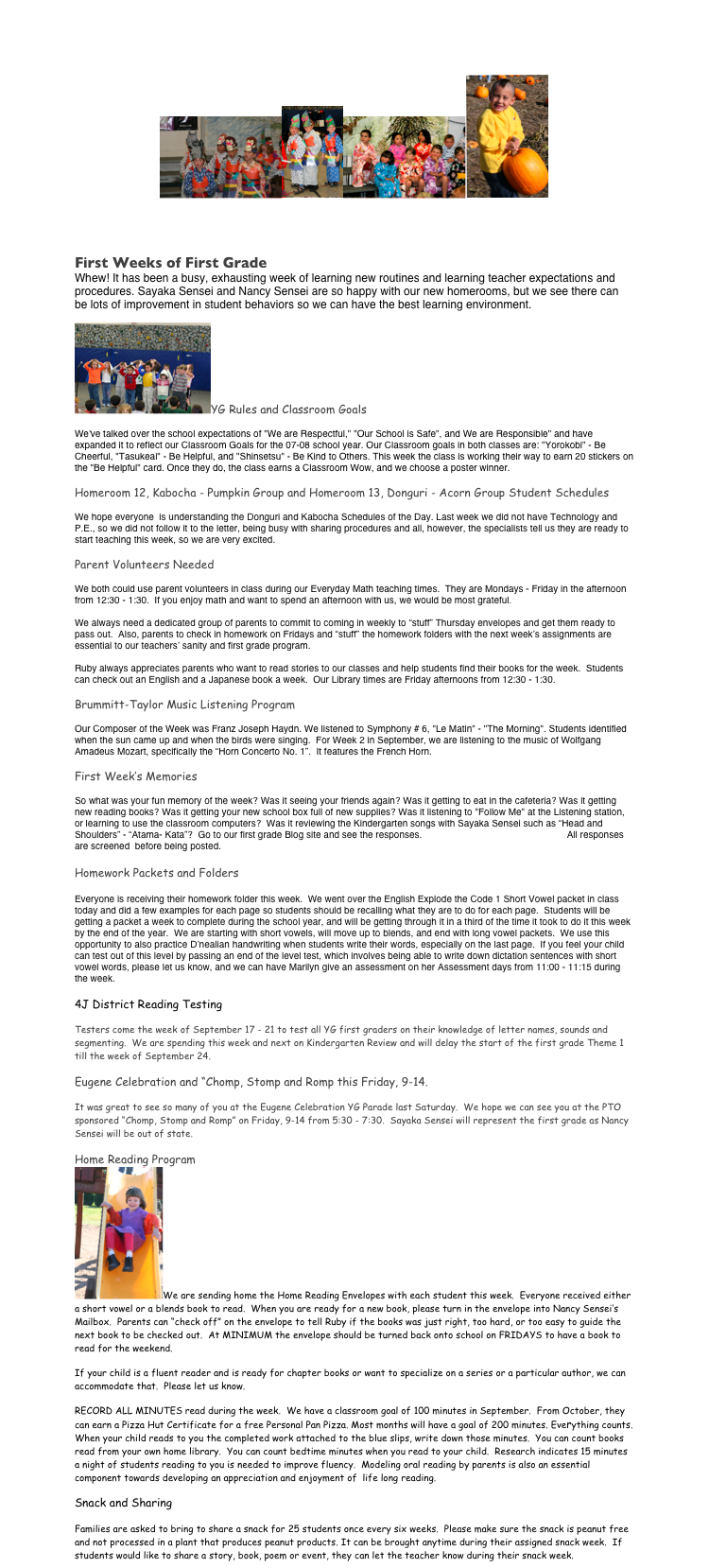 YG First Grade Newsletter
￼￼￼￼
	September 10, 2007  Volume 2

First Weeks of First Grade
Whew! It has been a busy, exhausting week of learning new routines and learning teacher expectations and procedures. Sayaka Sensei and Nancy Sensei are so happy with our new homerooms, but we see there can be lots of improvement in student behaviors so we can have the best learning environment.
￼YG Rules and Classroom Goals
We've talked over the school expectations of "We are Respectful," "Our School is Safe", and We are Responsible" and have expanded it to reflect our Classroom Goals for the 07-08 school year. Our Classroom goals in both classes are: "Yorokobi" - Be Cheerful, "Tasukeai" - Be Helpful, and "Shinsetsu" - Be Kind to Others. This week the class is working their way to earn 20 stickers on the "Be Helpful" card. Once they do, the class earns a Classroom Wow, and we choose a poster winner.
Homeroom 12, Kabocha - Pumpkin Group and Homeroom 13, Donguri - Acorn Group Student Schedules
We hope everyone  is understanding the Donguri and Kabocha Schedules of the Day. Last week we did not have Technology and P.E., so we did not follow it to the letter, being busy with sharing procedures and all, however, the specialists tell us they are ready to start teaching this week, so we are very excited. 
Parent Volunteers Needed
We both could use parent volunteers in class during our Everyday Math teaching times.  They are Mondays - Friday in the afternoon from 12:30 - 1:30.  If you enjoy math and want to spend an afternoon with us, we would be most grateful.
We always need a dedicated group of parents to commit to coming in weekly to “stuff” Thursday envelopes and get them ready to pass out.  Also, parents to check in homework on Fridays and “stuff” the homework folders with the next week’s assignments are essential to our teachers’ sanity and first grade program.  
Ruby always appreciates parents who want to read stories to our classes and help students find their books for the week.  Students can check out an English and a Japanese book a week.  Our Library times are Friday afternoons from 12:30 - 1:30.
Brummitt-Taylor Music Listening Program
Our Composer of the Week was Franz Joseph Haydn. We listened to Symphony # 6, "Le Matin" - "The Morning". Students identified when the sun came up and when the birds were singing.  For Week 2 in September, we are listening to the music of Wolfgang Amadeus Mozart, specifically the “Horn Concerto No. 1”.  It features the French Horn.
First Week’s Memories
So what was your fun memory of the week? Was it seeing your friends again? Was it getting to eat in the cafeteria? Was it getting new reading books? Was it getting your new school box full of new supplies? Was it listening to "Follow Me" at the Listening station, or learning to use the classroom computers?  Was it reviewing the Kindergarten songs with Sayaka Sensei such as “Head and Shoulders” - “Atama- Kata”?  Go to our first grade Blog site and see the responses. http://blogs.4j.lane.edu/imamura/. All responses are screened  before being posted.

Homework Packets and Folders

Everyone is receiving their homework folder this week.  We went over the English Explode the Code 1 Short Vowel packet in class today and did a few examples for each page so students should be recalling what they are to do for each page.  Students will be getting a packet a week to complete during the school year, and will be getting through it in a third of the time it took to do it this week by the end of the year.  We are starting with short vowels, will move up to blends, and end with long vowel packets.  We use this opportunity to also practice D’nealian handwriting when students write their words, especially on the last page.  If you feel your child can test out of this level by passing an end of the level test, which involves being able to write down dictation sentences with short vowel words, please let us know, and we can have Marilyn give an assessment on her Assessment days from 11:00 - 11:15 during the week.

4J District Reading Testing
Testers come the week of September 17 - 21 to test all YG first graders on their knowledge of letter names, sounds and segmenting.  We are spending this week and next on Kindergarten Review and will delay the start of the first grade Theme 1 till the week of September 24.
Eugene Celebration and “Chomp, Stomp and Romp this Friday, 9-14.
It was great to see so many of you at the Eugene Celebration YG Parade last Saturday.  We hope we can see you at the PTO sponsored “Chomp, Stomp and Romp” on Friday, 9-14 from 5:30 - 7:30.  Sayaka Sensei will represent the first grade as Nancy Sensei will be out of state.
Home Reading Program
￼We are sending home the Home Reading Envelopes with each student this week.  Everyone received either a short vowel or a blends book to read.  When you are ready for a new book, please turn in the envelope into Nancy Sensei’s Mailbox.  Parents can “check off” on the envelope to tell Ruby if the books was just right, too hard, or too easy to guide the next book to be checked out.  At MINIMUM the envelope should be turned back onto school on FRIDAYS to have a book to read for the weekend.
If your child is a fluent reader and is ready for chapter books or want to specialize on a series or a particular author, we can accommodate that.  Please let us know. 
RECORD ALL MINUTES read during the week.  We have a classroom goal of 100 minutes in September.  From October, they can earn a Pizza Hut Certificate for a free Personal Pan Pizza. Most months will have a goal of 200 minutes. Everything counts. When your child reads to you the completed work attached to the blue slips, write down those minutes.  You can count books read from your own home library.  You can count bedtime minutes when you read to your child.  Research indicates 15 minutes a night of students reading to you is needed to improve fluency.  Modeling oral reading by parents is also an essential component towards developing an appreciation and enjoyment of  life long reading.
Snack and Sharing
Families are asked to bring to share a snack for 25 students once every six weeks.  Please make sure the snack is peanut free and not processed in a plant that produces peanut products. It can be brought anytime during their assigned snack week.  If students would like to share a story, book, poem or event, they can let the teacher know during their snack week.