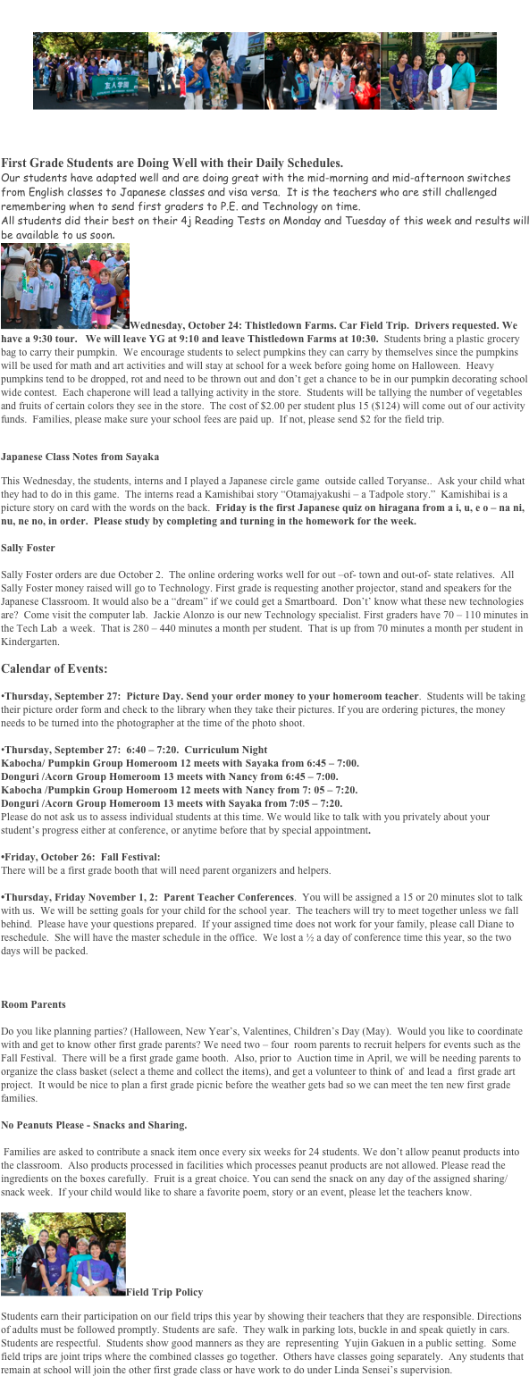 YG First Grade Newsletter
￼￼￼￼
	September 21, 2007  Volume 3

First Grade Students are Doing Well with their Daily Schedules.
Our students have adapted well and are doing great with the mid-morning and mid-afternoon switches from English classes to Japanese classes and visa versa.  It is the teachers who are still challenged remembering when to send first graders to P.E. and Technology on time.  
All students did their best on their 4j Reading Tests on Monday and Tuesday of this week and results will be available to us soon.
￼Wednesday, October 24: Thistledown Farms. Car Field Trip.  Drivers requested. We have a 9:30 tour.   We will leave YG at 9:10 and leave Thistledown Farms at 10:30.  Students bring a plastic grocery bag to carry their pumpkin.  We encourage students to select pumpkins they can carry by themselves since the pumpkins will be used for math and art activities and will stay at school for a week before going home on Halloween.  Heavy pumpkins tend to be dropped, rot and need to be thrown out and don’t get a chance to be in our pumpkin decorating school wide contest.  Each chaperone will lead a tallying activity in the store.  Students will be tallying the number of vegetables and fruits of certain colors they see in the store.  The cost of $2.00 per student plus 15 ($124) will come out of our activity funds.  Families, please make sure your school fees are paid up.  If not, please send $2 for the field trip. 

Japanese Class Notes from Sayaka
This Wednesday, the students, interns and I played a Japanese circle game  outside called Toryanse..  Ask your child what they had to do in this game.  The interns read a Kamishibai story “Otamajyakushi – a Tadpole story.”  Kamishibai is a picture story on card with the words on the back.  Friday is the first Japanese quiz on hiragana from a i, u, e o – na ni, nu, ne no, in order.  Please study by completing and turning in the homework for the week.   

Sally Foster

Sally Foster orders are due October 2.  The online ordering works well for out –of- town and out-of- state relatives.  All Sally Foster money raised will go to Technology. First grade is requesting another projector, stand and speakers for the Japanese Classroom. It would also be a “dream” if we could get a Smartboard.  Don’t’ know what these new technologies are?  Come visit the computer lab.  Jackie Alonzo is our new Technology specialist. First graders have 70 – 110 minutes in the Tech Lab  a week.  That is 280 – 440 minutes a month per student.  That is up from 70 minutes a month per student in Kindergarten.  

Calendar of Events:

•Thursday, September 27:  Picture Day. Send your order money to your homeroom teacher.  Students will be taking their picture order form and check to the library when they take their pictures. If you are ordering pictures, the money needs to be turned into the photographer at the time of the photo shoot.

•Thursday, September 27:  6:40 – 7:20.  Curriculum Night
Kabocha/ Pumpkin Group Homeroom 12 meets with Sayaka from 6:45 – 7:00.
Donguri /Acorn Group Homeroom 13 meets with Nancy from 6:45 – 7:00.
Kabocha /Pumpkin Group Homeroom 12 meets with Nancy from 7: 05 – 7:20.
Donguri /Acorn Group Homeroom 13 meets with Sayaka from 7:05 – 7:20.
Please do not ask us to assess individual students at this time. We would like to talk with you privately about your student’s progress either at conference, or anytime before that by special appointment.

•Friday, October 26:  Fall Festival: 
There will be a first grade booth that will need parent organizers and helpers.

•Thursday, Friday November 1, 2:  Parent Teacher Conferences.  You will be assigned a 15 or 20 minutes slot to talk with us.  We will be setting goals for your child for the school year.  The teachers will try to meet together unless we fall behind.  Please have your questions prepared.  If your assigned time does not work for your family, please call Diane to reschedule.  She will have the master schedule in the office.  We lost a ½ a day of conference time this year, so the two days will be packed.  



Room Parents

Do you like planning parties? (Halloween, New Year’s, Valentines, Children’s Day (May).  Would you like to coordinate with and get to know other first grade parents? We need two – four  room parents to recruit helpers for events such as the Fall Festival.  There will be a first grade game booth.  Also, prior to  Auction time in April, we will be needing parents to organize the class basket (select a theme and collect the items), and get a volunteer to think of  and lead a  first grade art project.  It would be nice to plan a first grade picnic before the weather gets bad so we can meet the ten new first grade families. 

No Peanuts Please - Snacks and Sharing. 

 Families are asked to contribute a snack item once every six weeks for 24 students. We don’t allow peanut products into the classroom.  Also products processed in facilities which processes peanut products are not allowed. Please read the ingredients on the boxes carefully.  Fruit is a great choice. You can send the snack on any day of the assigned sharing/snack week.  If your child would like to share a favorite poem, story or an event, please let the teachers know. 

￼Field Trip Policy
Students earn their participation on our field trips this year by showing their teachers that they are responsible. Directions of adults must be followed promptly. Students are safe.  They walk in parking lots, buckle in and speak quietly in cars.  Students are respectful.  Students show good manners as they are  representing  Yujin Gakuen in a public setting.  Some field trips are joint trips where the combined classes go together.  Others have classes going separately.  Any students that remain at school will join the other first grade class or have work to do under Linda Sensei’s supervision.