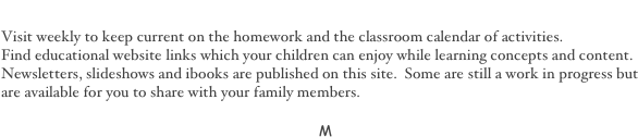 Welcome to My Page
Visit weekly to keep current on the homework and the classroom calendar of activities. 
Find educational website links which your children can enjoy while learning concepts and content.
Newsletters, slideshows and ibooks are published on this site.  Some are still a work in progress but are available for you to share with your family members.

 M