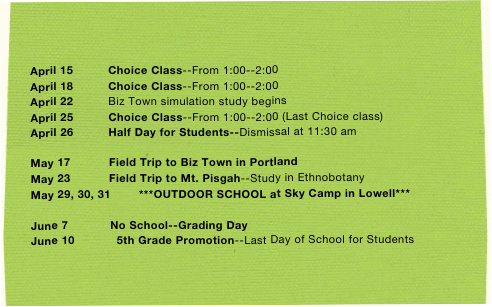 

April 15          Choice Class--From 1:00--2:00
April 18          Choice Class--From 1:00--2:00 
April 22          Biz Town simulation study begins
April 25          Choice Class--From 1:00--2:00 (Last Choice class)
April 26          Half Day for Students--Dismissal at 11:30 am

May 17           Field Trip to Biz Town in Portland
May 23           Field Trip to Mt. Pisgah--Study in Ethnobotany
May 29, 30, 31        ***OUTDOOR SCHOOL at Sky Camp in Lowell***

June 7            No School--Grading Day
June 10            5th Grade Promotion--Last Day of School for Students          
    
