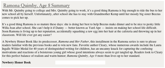  Ramona Quimby, Age 8 Summary
With Mr. Quimby going to college and Mrs. Quimby going to work, it's a good thing Ramona is big enough to ride the bus to her new school all by herself. Unfortunately, after school she has to stay with Grandmother Kemp until her moody big sister Beezus comes to pick her up.
It's a good thing Ramona is so mature these days: she is doing her best to help Beezus make dinner and to be nice to pesky little Willa Jean after school. She can't help it if Danny — better known as Yard Ape — insists on making her school life difficult. Soon Ramona is living up to her reputation, accidentally squashing a raw egg into her hair at the cafeteria and throwing up in her classroom. Will life ever get any easier?
A Newbery Honor Book like its predecessor, Ramona and Her Father, this installment in the Ramona series is sure to please readers familiar with the previous books and to win new fans. Favorite author Cleary, whose numerous awards include the Laura Ingalls Wilder Medal for 40 years of distinguished writing for children, has an uncanny knack for capturing the confusing motivations and reactions of a boisterous young girl whose good intentions always seem to get tangled up. Readers look to Cleary for this perfect balance of realism and warm humor; Ramona Quimby, Age 8 more than lives up to her standard.
Newbery Honor Book                                Summary provided by Scholastic.com

