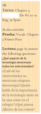 16
Tarea: Chapter 4 Vocab. List Do #1-20 1x Eng. 3x Span.

In class activities
Prueba: Vocab. Chapter 3 Primer Paso

Lectura: page 83 answer the following questions:¿Qué aspecto de la tecnología mencionan todos los entrevistados?¿Cuál de los entrevistados no menciona ninguna desventaja?¿Quién habla de la importancia de la tecnología tanto en la casa como en el colegio? ¿Qué piensa Alberto de los robots?
