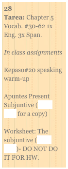 28
Tarea: Chapter 5 Vocab. #30-62 1x Eng. 3x Span.

In class assignments

Repaso#20 speaking warm-up

Apuntes Present Subjuntive (click here for a copy)

Worksheet: The subjuntive (click here)- DO NOT DO IT FOR HW.
