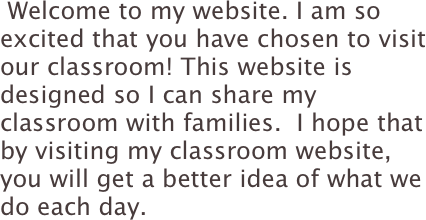  Welcome to my website. I am so excited that you have chosen to visit our classroom! This website is designed so I can share my classroom with families.  I hope that by visiting my classroom website, you will get a better idea of what we do each day. 